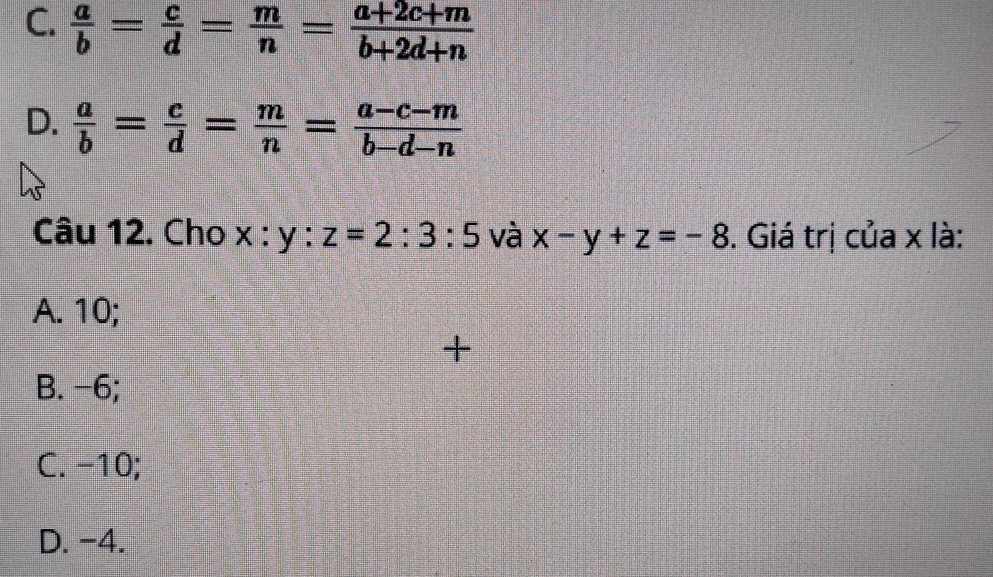 C.  a/b = c/d = m/n = (a+2c+m)/b+2d+n 
D.  a/b = c/d = m/n = (a-c-m)/b-d-n 
Câu 12. Cho x : y : z=2:3:5 và x-y+z=-8. Giá trị của x là:
A. 10;
+
B. −6;
C. -10;
D. -4.