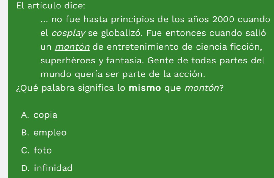 El artículo dice:
... no fue hasta principios de los años 2000 cuando
el cosplay se globalizó. Fue entonces cuando salió
un montón de entretenimiento de ciencia ficción,
superhéroes y fantasía. Gente de todas partes del
mundo quería ser parte de la acción.
¿Qué palabra significa lo mismo que montón?
A. copia
B. empleo
C. foto
D. infinidad