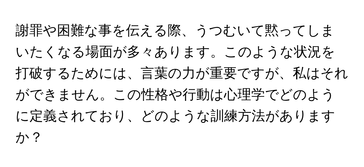 謝罪や困難な事を伝える際、うつむいて黙ってしまいたくなる場面が多々あります。このような状況を打破するためには、言葉の力が重要ですが、私はそれができません。この性格や行動は心理学でどのように定義されており、どのような訓練方法がありますか？