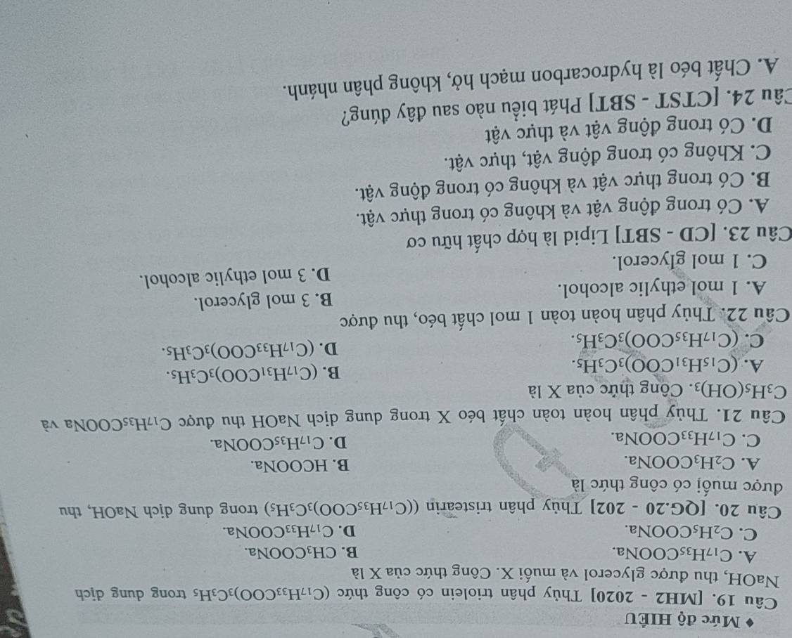 Mức độ HIÊU
Câu 19. [MH2 - 2020] Thủy phân triolein có công thức (C_17H_33COO)_3C_3H_5 trong dung djch
NaOH, thu được glycerol và muối X. Công thức của X là
A. C_17H_35 COONa. B. CH_3COONa.
C. C_2H_5 COONa. D. C_17H_33COONa.
Câu 20. [QG. 20-202 Thủy phân tristearin ((C_17H_35COO)_3C_3H_5) trong dung dịch NaOH, thu
được muối có công thức là
A. C_2H_3 COONa.
B. HCOONa.
C. C_17H_33 COONa
D. C_17H_35COONa.
Câu 21. Thủy phân hoàn toàn chất béo X trong dung dịch NaOH thu được C_17 H₃5COONa và
C_3H_5(OH)_3.  Công thức của X là
A. (C_15H_31COO)_3C_3H_5.
B. (C_17H_31COO)_3C_3H_5.
C. (C_17H_35COO)_3C_3H_5.
D. (C_17H_33COO)_3C_3H_5.
Câu 22. Thủy phân hoàn toàn 1 mol chất béo, thu được
A. 1 mol ethylic alcohol. B. 3 mol glycerol.
C. 1 mol glycerol. D. 3 mol ethylic alcohol.
Câu 23. [CD - SBT] Lipid là hợp chất hữu cơ
A. Có trong động vật và không có trong thực vật.
B. Có trong thực vật và không có trong động vật.
C. Không có trong động vật, thực vật.
D. Có trong động vật và thực vật
Câu 24. [CTST - SBT] Phát biểu nào sau đây đúng?
A. Chất béo là hydrocarbon mạch hở, không phân nhánh.
