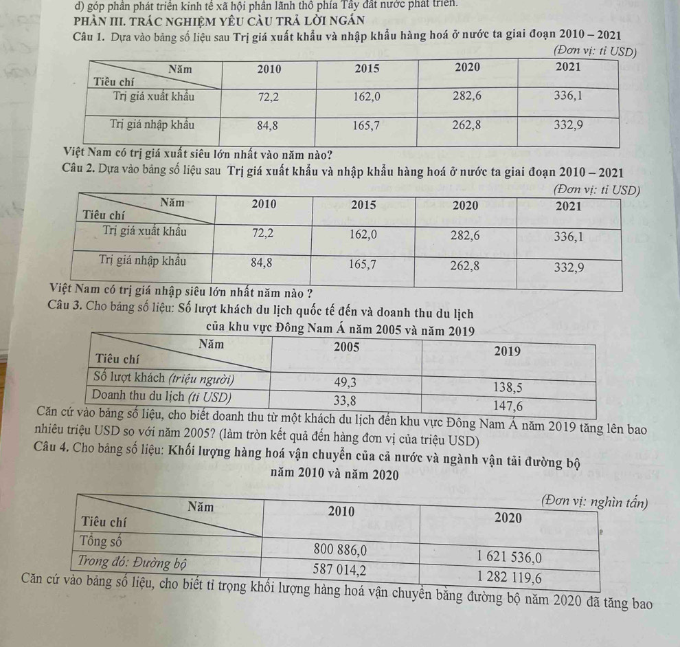 d) góp phân phát triển kinh tế xã hội phần lãnh thô phía Tây đất nước phát triển.
phÀN III. trác nghiệm yêU càu trả lời ngán
Câu 1. Dựa vào bảng số liệu sau Trị giá xuất khẩu và nhập khẩu hàng hoá ở nước ta giai đoạn 2010 - 2021
(Đơ
có trị giá xuất siêu lớn nhất vào năm nào?
Câu 2. Dựa vào bảng số liệu sau Trị giá xuất khẩu và nhập khẩu hàng hoá ở nước ta giai đoạn 2010 - 2021
Câu 3. Cho bảng số liệu: Số lượt khách du lịch quốc tế đến và doanh thu du lịch
u từ một khách du lịch đến khu vực Đông Nam Á năm 2019 tăng lên bao
nhiêu triệu USD so với năm 2005? (làm tròn kết quả đến hàng đơn vị của triệu USD)
Câu 4. Cho bảng số liệu: Khối lượng hàng hoá vận chuyển của cả nước và ngành vận tải đường bộ
năm 2010 và năm 2020
)
Cn chuyền bằng đường bộ năm 2020 đã tăng bao