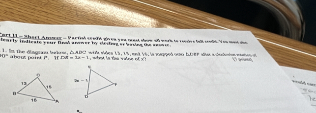 Cart II - Short Answer - Partial credit given you must show all work to receive full credit. You must aso
clearly indicate your final answer by circling or boxing the answer.
1. In the diagram below, △ ABC with sides 13, 15, and 16, is mapped onto △ DEF after a clockwise rotation of
0° about point P. If DE=2x-1 , what is the value of x? [7 points]
would carr
_