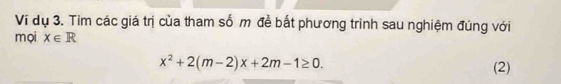 Ví dụ 3. Tim các giá trị của tham số m đề bắt phương trình sau nghiệm đúng với 
mọi x∈ R
x^2+2(m-2)x+2m-1≥ 0. (2)