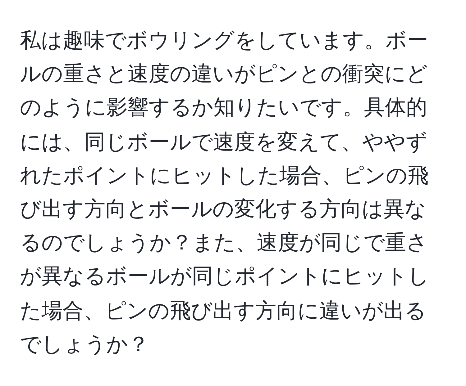 私は趣味でボウリングをしています。ボールの重さと速度の違いがピンとの衝突にどのように影響するか知りたいです。具体的には、同じボールで速度を変えて、ややずれたポイントにヒットした場合、ピンの飛び出す方向とボールの変化する方向は異なるのでしょうか？また、速度が同じで重さが異なるボールが同じポイントにヒットした場合、ピンの飛び出す方向に違いが出るでしょうか？