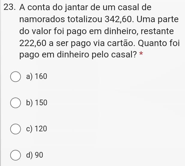 A conta do jantar de um casal de
namorados totalizou 342,60. Uma parte
do valor foi pago em dinheiro, restante
222,60 a ser pago via cartão. Quanto foi
pago em dinheiro pelo casal? *
a) 160
b) 150
c) 120
d) 90