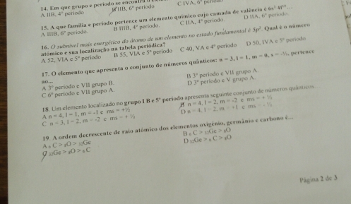 Em que grupo e período se encon( ] período C IV? 6°
118.6°
6n^241^(4n)
A 11B.4° periodo
D 11A.6° período
A IIB. 15. A que família e período pertence um elemento químico cujo camada de valência é
6° periodo. B 118,4° período. C 11A,4° período.
 
16. O subnível mais energético do átomo de um elemento no estado fundamental é 5p^2 Qual é o número
atómico e sua localização na tabela periódica? período C 40, VA e 4° período D 50, 1VA c 5° período
A 0 VIA r 5° período B 55.VIA c 5° n=3,l=1,m=0,s=-1/2. pertence
17. O elemento que apresenta o conjunto de números quânticos:
B 3°
A 3° período e VII grupo A
3,..
D 3°
C 6° período e VII grupo A. período e VII grupo B. período e V grapo A.
18. Um elemento localizado no grupo I B e 5° período apresenta seguinte conjunto de números quánticos
e ms=+1/2
A n=4,l=1,m=-1 e ma=n% B n=4,l=2,m=-2 c ms=-1/2
C n-3,1-2,m=-2 c ms=+^1/_2 D n=4,1=2,m=+1
19. A ordem decrescente de raio atómico dos elementos oxigênio, germânio e carbono é
B _nC>_11Ge>_1O
A_6C>_1O>_12Ge
D_12Ge>_6C>_1O
Q_12Ge>_1O>_6C
Página 2 de 3