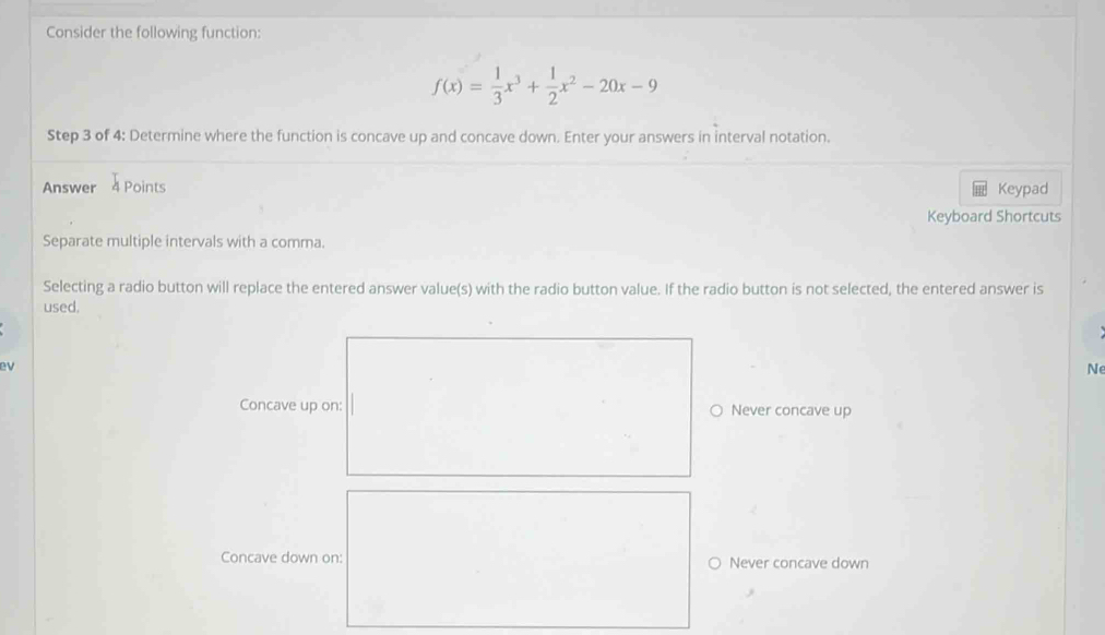 Consider the following function:
f(x)= 1/3 x^3+ 1/2 x^2-20x-9
Step 3 of 4: Determine where the function is concave up and concave down. Enter your answers in interval notation.
Answer 4 Points Keypad
Keyboard Shortcuts
Separate multiple intervals with a comma.
Selecting a radio button will replace the entered answer value(s) with the radio button value. If the radio button is not selected, the entered answer is
used.
ev
N
Concave up on: Never concave up
Concave down on: Never concave down