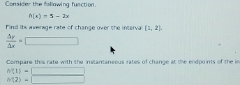 Consider the following function.
h(x)=5-2x
Find its average rate of change over the interval [1,2]
 △ y/△ x =□
Compare this rate with the instantaneous rates of change at the endpoints of the in
h'(1)=□
h'(2)=□