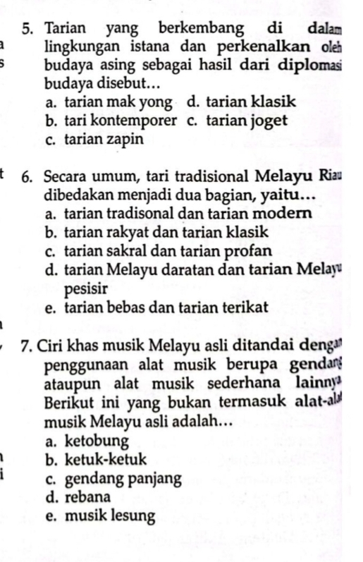 Tarian yang berkembang di dalam
lingkungan istana dan perkenalkan oleh
budaya asing sebagai hasil dari diplomasi
budaya disebut..
a. tarian mak yong d. tarian klasik
b. tari kontemporer c. tarian joget
c. tarian zapin
6. Secara umum, tari tradisional Melayu Riæ
dibedakan menjadi dua bagian, yaitu...
a. tarian tradisonal dan tarian modern
b. tarian rakyat dan tarian klasik
c. tarian sakral dan tarian profan
d. tarian Melayu daratan dan tarian Melay
pesisir
e. tarian bebas dan tarian terikat
7. Ciri khas musik Melayu asli ditandai deng
penggunaan alat musik berupa gend 
ataupun alat musik sederhana lainny 
Berikut ini yang bukan termasuk alat-a
musik Melayu asli adalah…
a. ketobung
b. ketuk-ketuk
c. gendang panjang
d. rebana
e. musik lesung