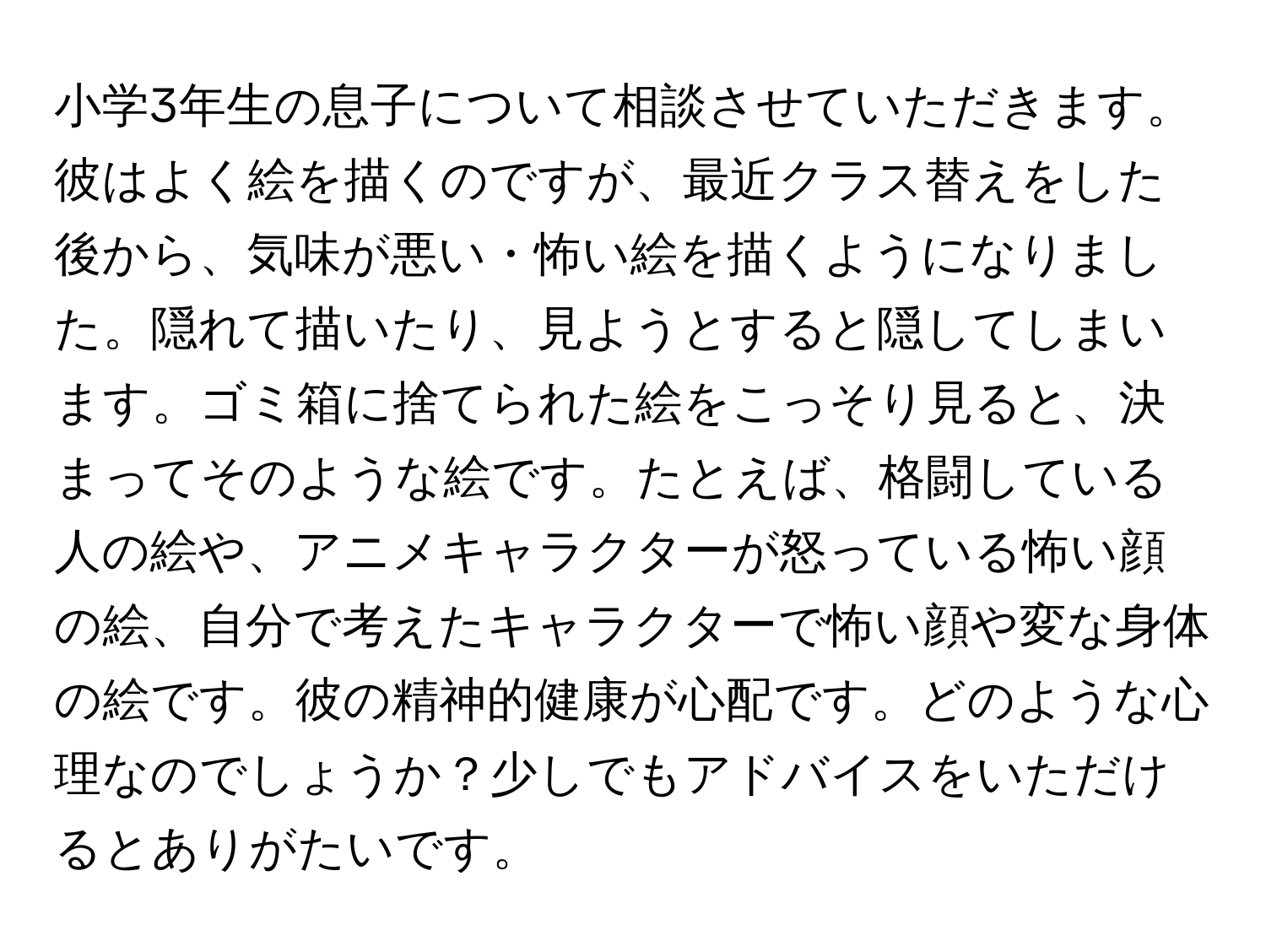 小学3年生の息子について相談させていただきます。彼はよく絵を描くのですが、最近クラス替えをした後から、気味が悪い・怖い絵を描くようになりました。隠れて描いたり、見ようとすると隠してしまいます。ゴミ箱に捨てられた絵をこっそり見ると、決まってそのような絵です。たとえば、格闘している人の絵や、アニメキャラクターが怒っている怖い顔の絵、自分で考えたキャラクターで怖い顔や変な身体の絵です。彼の精神的健康が心配です。どのような心理なのでしょうか？少しでもアドバイスをいただけるとありがたいです。