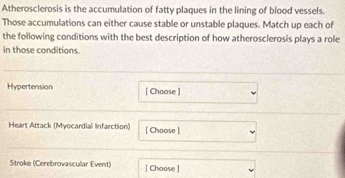 Atherosclerosis is the accumulation of fatty plaques in the lining of blood vessels. 
Those accumulations can either cause stable or unstable plaques. Match up each of 
the following conditions with the best description of how atherosclerosis plays a role 
in those conditions. 
Hypertension [ Choose ] 
Heart Attack (Myocardial Infarction) [ Choose ] 
Stroke (Cerebrovascular Event) [ Choose ]