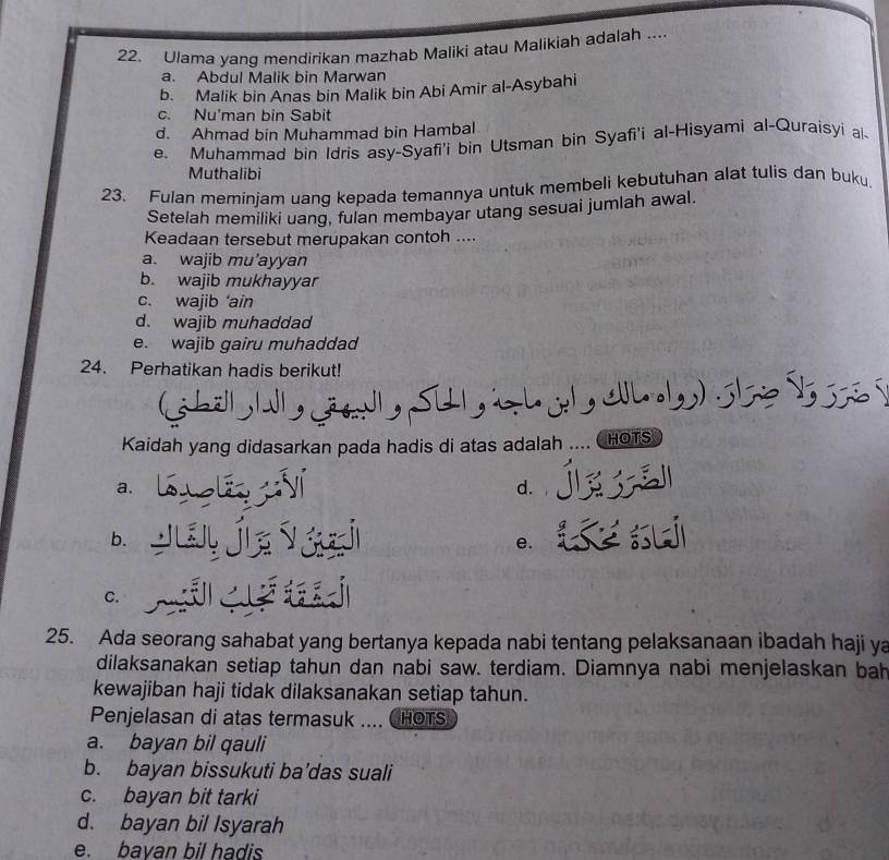 Ulama yang mendirikan mazhab Maliki atau Malikiah adalah ....
a. Abdul Malik bin Marwan
b. Malik bin Anas bin Malik bin Abi Amir al-Asybahi
c. Nu'man bin Sabit
d. Ahmad bin Muhammad bin Hambal
e. Muhammad bin Idris asy-Syafi'i bin Utsman bin Syafi'i al-Hisyami al-Quraisyi al-
Muthalibi
23. Fulan meminjam uang kepada temannya untuk membeli kebutuhan alat tulis dan buku.
Setelah memiliki uang, fulan membayar utang sesuai jumlah awal.
Keadaan tersebut merupakan contoh ....
a. wajib mu'ayyan
b. wajib mukhayyar
c. wajib 'ain
d. wajib muhaddad
e. wajib gairu muhaddad
24. Perhatikan hadis berikut!
hölb W ja Su a , .1,,) :
Kaidah yang didasarkan pada hadis di atas adalah .... ( HOTS

a. sú d.
b.
e.
C.
25. Ada seorang sahabat yang bertanya kepada nabi tentang pelaksanaan ibadah haji ya
dilaksanakan setiap tahun dan nabi saw. terdiam. Diamnya nabi menjelaskan bah
kewajiban haji tidak dilaksanakan setiap tahun.
Penjelasan di atas termasuk .... CHOTS
a. bayan bil qauli
b. bayan bissukuti ba'das suali
c. bayan bit tarki
d. bayan bil Isyarah
e. bavan bil hadis