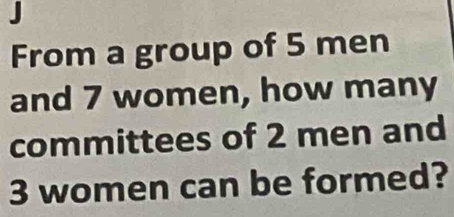 From a group of 5 men 
and 7 women, how many 
committees of 2 men and
3 women can be formed?