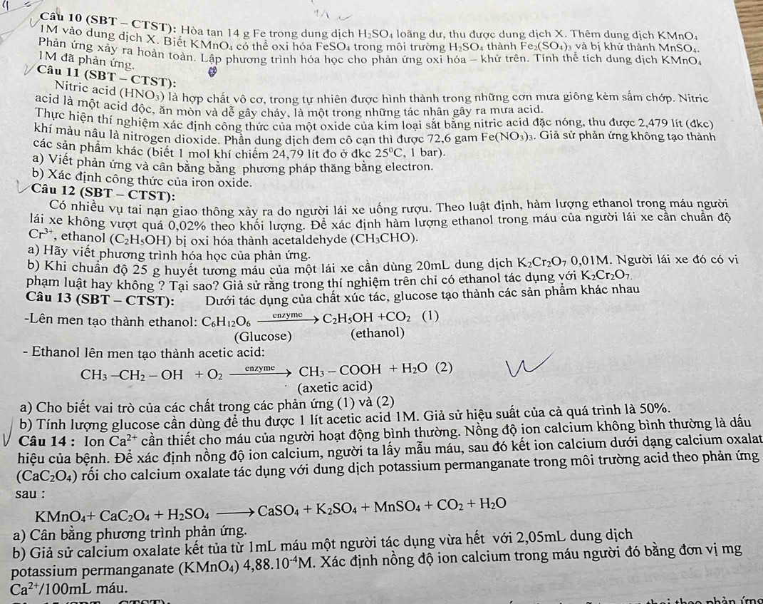 (SBT - CTST): Hòa tan 14 g Fe trong dung dịch H_2SO_4 lo ng dư, thu được dung dịch X. Thêm dung dịch KMnO₄
IM vào dung dịch X. Biết KMnO, có thể oxi hóa FeSO, trong môi trường H_2SO_4 thành Fe_2(SO_4)_3 v abi khử thành MnSO₄
Phản ứng xảy ra hoàn toàn. Lập phương trình hóa học cho phản ứng oxỉ hóa - khử trên. Tính thể tích dung dịch KMnO,
IM đã phản ứng.
Câu 11 (SBT - CTST):
Nitric acid ( (HNO_3) là hợp chất vô cơ, trong tự nhiên được hình thành trong những cơn mưa giông kèm sắm chớp. Nitric
acid là một acid độc, ăn mòn và dễ gây cháy, là một trong những tác nhân gây ra mừa acid.
Thực hiện thí nghiệm xác định công thức của một oxide của kim loại sắt bằng nitric acid đặc nóng, thu được 2,479 lít (đkc)
khí màu nâu là nitrogen dioxide. Phần dung dịch đem cô cạn thì được 72,6 gam Fe(NO_3)_3 4. Giả sử phản ứng không tạo thành
các sản phẩm khác (biết 1 mol khí chiếm 24,79 lít đo ở dkc 25°C , 1 bar).
a) Viết phản ứng và cân bằng bằng phương pháp thăng bằng electron.
b) Xác định công thức của iron oxide.
Câu 12 (SBT-CTST) ):
Có nhiều vụ tai nạn giao thông xảy ra do người lái xe uống rượu. Theo luật định, hàm lượng ethanol trong máu người
lái xe không vượt quá 0,02% theo khối lượng. Để xác định hàm lượng ethanol trong máu của người lái xe cần chuẩn độ
Cr^(3+) , ethanol (C_2H_5OH) bị oxi hóa thành acetaldehyde (0 CH_3 CHO).
a) Hãy viết phương trình hóa học của phản ứng. K_2Cr_2O_70,01M. Người lái xe đó có vi
b) Khi chuẩn độ 25 g huyết tương máu của một lái xe cần dùng 20mL dung dịch
phạm luật hay không ? Tại sao? Giả sử răng trong thí nghiệm trên chỉ có ethanol tác dụng với K_2Cr_2O_7
Câu 13(SBT-CTS T): Dưới tác dụng của chất xúc tác, glucose tạo thành các sản phẩm khác nhau
-Lên men tạo thành ethanol: C_6H_12O_6xrightarrow cnzymeC_2H_5OH+CO_2 (1)
(Glucose) (ethanol)
- Ethanol lên men tạo thành acetic acid:
CH_3-CH_2-OH+O_2xrightarrow cymeCH_3-COOH+H_2O(2)
(axetic acid)
a) Cho biết vai trò của các chất trong các phản ứng (1) và (2)
b) Tính lượng glucose cần dùng để thu được 1 lít acetic acid 1M. Giả sử hiệu suất của cả quá trình là 50%.
Câu 14: : Ion Ca^(2+) cần thiết cho máu của người hoạt động bình thường. Nồng độ ion calcium không bình thường là dấu
hiệu của bệnh. Để xác định nồng độ ion calcium, người ta lấy mẫu máu, sau đó kết ion calcium dưới dạng calcium oxalat
(CaC_2O_4) rối cho calcium oxalate tác dụng với dung dịch potassium permanganate trong môi trường acid theo phản ứng
sau :
KMnO_4+CaC_2O_4+H_2SO_4to CaSO_4+K_2SO_4+MnSO_4+CO_2+H_2O
a) Cân bằng phương trình phản ứng.
b) Giả sử calcium oxalate kết tủa từ 1mL máu một người tác dụng vừa hết với 2,05mL dung dịch
potassium permanganate (KMnO₄) 4,88.10^(-4)M. Xác định nồng độ ion calcium trong máu người đó bằng đơn vị mg
Ca^(2+)/100mL máu.