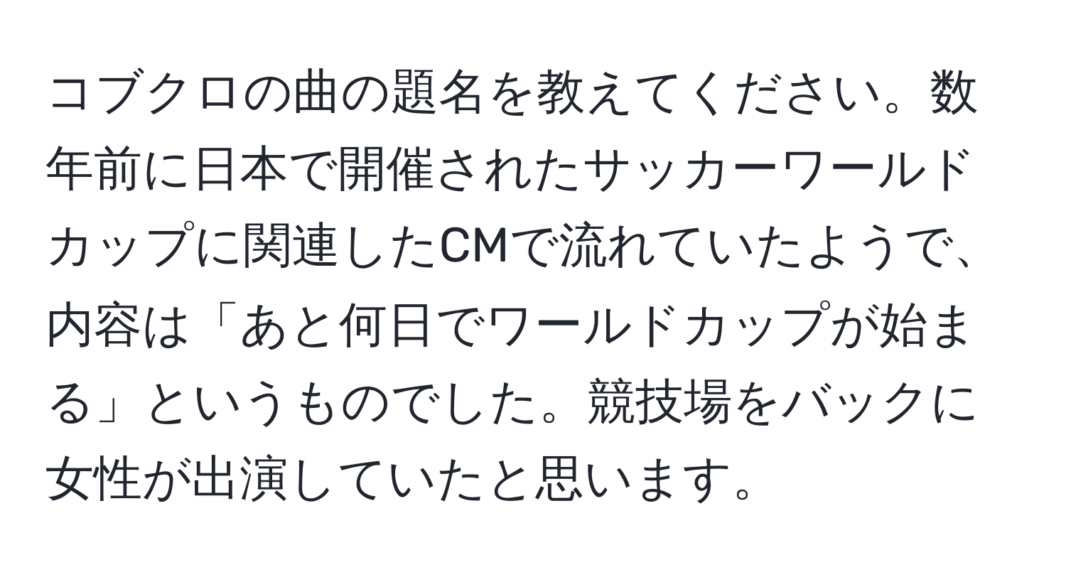 コブクロの曲の題名を教えてください。数年前に日本で開催されたサッカーワールドカップに関連したCMで流れていたようで、内容は「あと何日でワールドカップが始まる」というものでした。競技場をバックに女性が出演していたと思います。