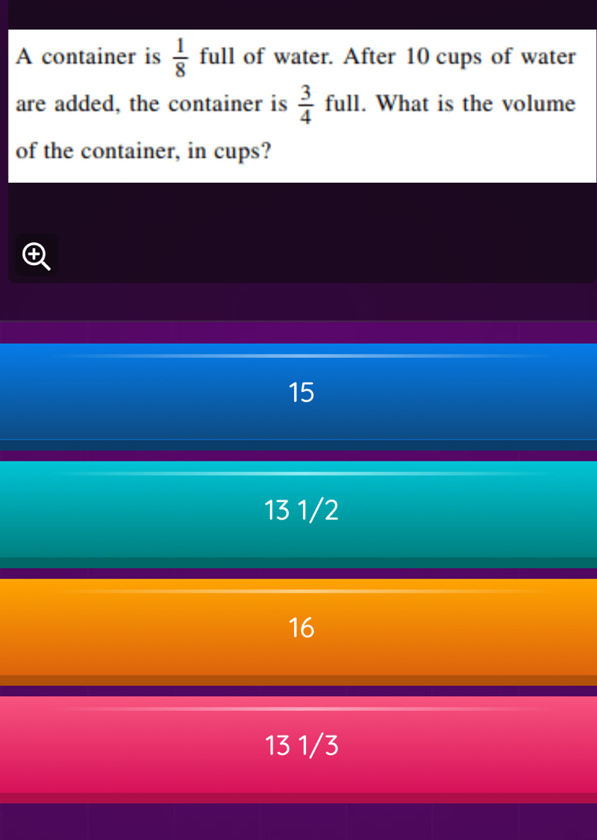 A container is  1/8  full of water. After 10 cups of water
are added, the container is  3/4 ful I . What is the volume
of the container, in cups?
15
13 1/2
16
13 1/3