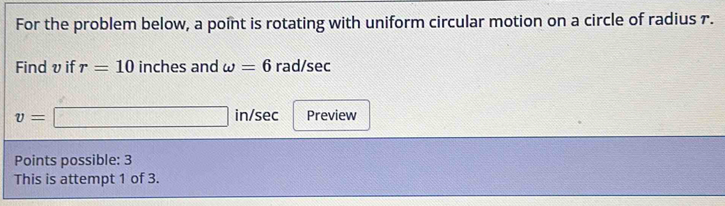 For the problem below, a point is rotating with uniform circular motion on a circle of radius 7. 
Findv if r=10 inches and omega =6 rad/sec
v=□ in/sec Preview 
Points possible: 3 
This is attempt 1 of 3.