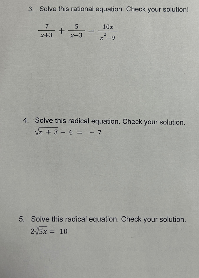 Solve this rational equation. Check your solution!
 7/x+3 + 5/x-3 = 10x/x^2-9 
4. Solve this radical equation. Check your solution.
sqrt(x+3)-4=-7
5. Solve this radical equation. Check your solution.
2sqrt[3](5x)=10