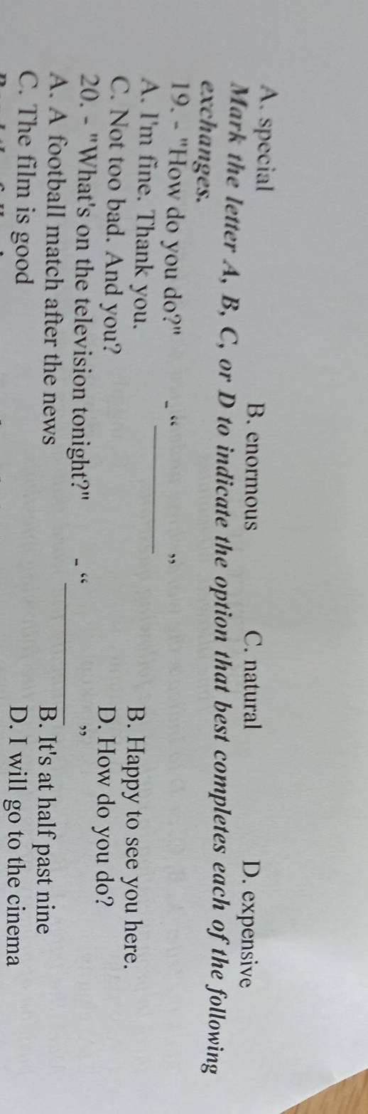 A. special B. enormous C. natural D. expensive
Mark the letter A, B, C, or D to indicate the option that best completes each of the following
exchanges.
_
19. - "How do you do?" - “ ”
A. I'm fine. Thank you. B. Happy to see you here.
C. Not too bad. And you? D. How do you do?
20. - "What's on the television tonight?" - “_ ”
A. A football match after the news B. It's at half past nine
C. The film is good D. I will go to the cinema