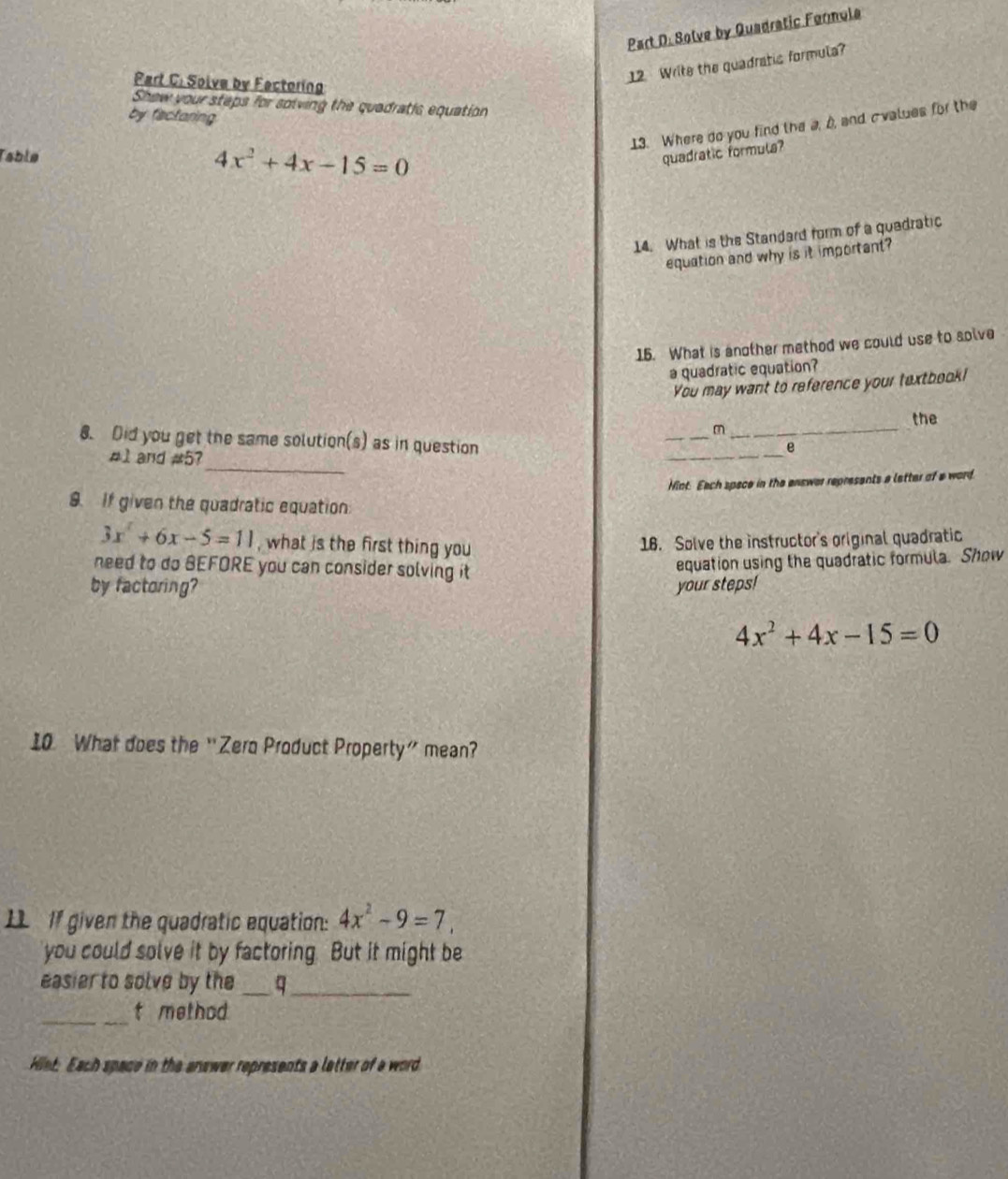 Solve by Quadratic Formola 
Part C. Solve by Fectoring 
12 Write the quadratic formula? 
Shew your steps for solving the quadratis equation 
by fisctaring 
13. Where do you find the a, b, and cvalues for the 
Table 4x^2+4x-15=0 quadratic formula? 
14. What is the Standard form of a quadratic 
equation and why is it important? 
15. What is another method we could use to solve 
a quadratic equation? 
You may want to reference your textbook! 
_ 
the 
_m 
8. Did you get the same solution(s) as in question 
_ 
#1 and #5? 
_ 
e 
Hint. Each spece in the enswer represents a letter of a word 
9. If given the quadratic equation
3x^2+6x-5=11 , what is the first thing you 
16. Solve the instructor's original quadratic 
need to do BEFORE you can consider solving it 
equation using the quadratic formula. Show 
by factoring? your steps!
4x^2+4x-15=0
10 What does the “Zero Product Property” mean? 
IL If given the quadratic equation: 4x^2-9=7. 
you could solve it by factoring. But it might be 
easier to solve by the _q_ 
_t method 
Hiet: Each space in the answer represents a letter of a word