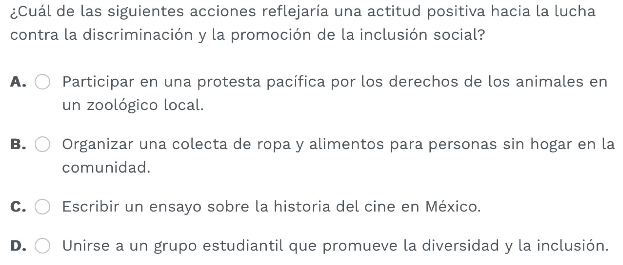 ¿Cuál de las siguientes acciones reflejaría una actitud positiva hacia la lucha
contra la discriminación y la promoción de la inclusión social?
A. Participar en una protesta pacífica por los derechos de los animales en
un zoológico local.
B. Organizar una colecta de ropa y alimentos para personas sin hogar en la
comunidad.
C. Escribir un ensayo sobre la historia del cine en México.
D. Unirse a un grupo estudiantil que promueve la diversidad y la inclusión.