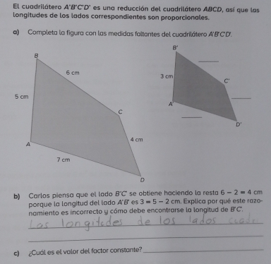 El cuadrilátero A'B'C'D' es una reducción del cuadrilátero ABCD, así que las
longitudes de los lados correspondientes son proporcionales.
a) Completa la figura con las medidas faltantes del cuadrilátero A'B'C'D'.
b) Carlos piensa que el lado B'C' se obtiene haciendo la resta 6-2=4cm
porque la longitud del lado △°H es 3=5-2cm , Explica por qué este razo-
namiento es incorrecto y cómo debe encontrarse la longitud de B'C,
_
_
c) ¿Cuál es el valor del factor constante?_