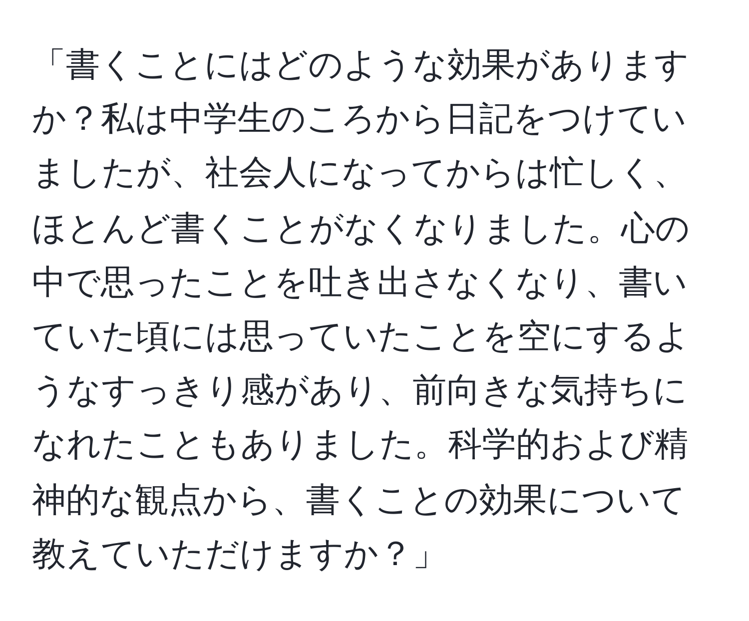 「書くことにはどのような効果がありますか？私は中学生のころから日記をつけていましたが、社会人になってからは忙しく、ほとんど書くことがなくなりました。心の中で思ったことを吐き出さなくなり、書いていた頃には思っていたことを空にするようなすっきり感があり、前向きな気持ちになれたこともありました。科学的および精神的な観点から、書くことの効果について教えていただけますか？」