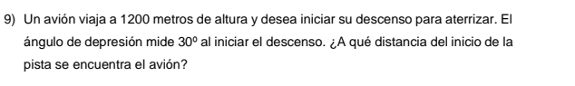 Un avión viaja a 1200 metros de altura y desea iniciar su descenso para aterrizar. El 
ángulo de depresión mide 30° al iniciar el descenso. ¿A qué distancia del inicio de la 
pista se encuentra el avión?