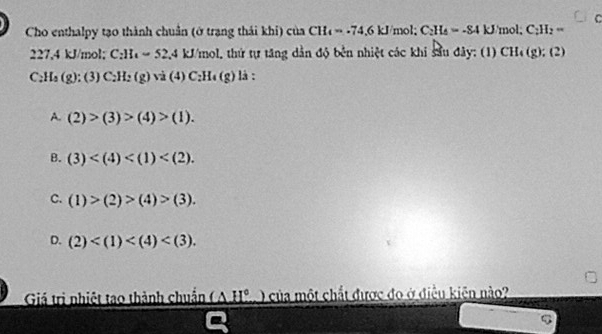 Cho enthalpy tạo thành chuẩn (ở trạng thái khi) của CH_4=-74.6kJ mol; C_2H_4=-84kJ 'mol; C_2H_2=
` 3 7,4 kJ/mol; C_2H_12.4kJ/mol. thứ tự tăng dần độ bên nhiệt các khi sâu đây: (1) CH_4(g) :(2)
C_2H_4(g):(3)C_2H_2(g)vi(4)C_2H_4(g) là :
A. (2)>(3)>(4)>(1).
B. (3) .
C. (1)>(2)>(4)>(3).
D. (2) . 
Giá trị nhiệt tao thành chuẩn _ (△ H° của một chất được đo ở điều kiện nào?