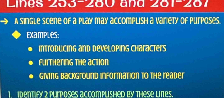 Lines 253 - 280 and 281-287
A single scene of a play may accomplish a variety of Purposes. 
Examples: 
Introducing and developing Characters 
Furthering the action 
Giving Background information to the reader 
1. Identify 2 purposes accomplished by these Lines.