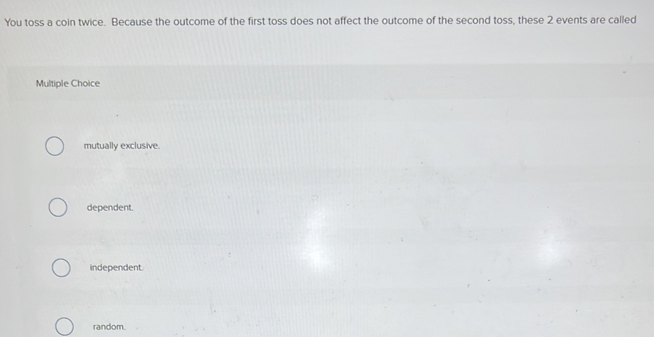 You toss a coin twice. Because the outcome of the first toss does not affect the outcome of the second toss, these 2 events are called
Multiple Choice
mutually exclusive.
dependent.
independent.
random.