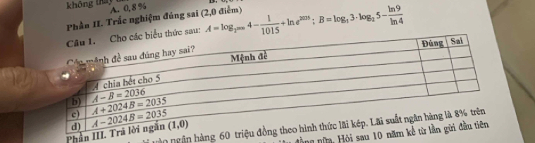 không thay
A. 0, 8 %
Phần II. Trắc nghiệm đúng sai (2,0 điễm) A=log _2^(2000)4- 1/1015 +ln e^(2035);B=log _53· log _25- ln 9/ln 4 
thức sau:
ân ngân hàng 60 triệ
Phần III. 
Hồng nữm, Hỏi sau 10 nă