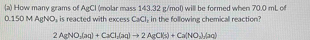 How many grams of AgCl (molar mass 143.32 g/mol) will be formed when 70.0 mL of
0. 150MAgNO_3 is reacted with excess CaCl_2 in the following chemical reaction?
2AgNO_3(aq)+CaCl_2(aq)to 2AgCl(s)+Ca(NO_3)_2(aq)