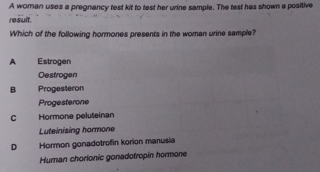 A woman uses a pregnancy test kit to test her urine sample. The test has shown a positive
result.
Which of the following hormones presents in the woman urine sample?
A Estrogen
Oestrogen
B Progesteron
Progesterone
C Hormone peluteinan
Luteinising hormone
D Hormon gonadotrofin korion manusia
Human chorionic gonadotropin hormone