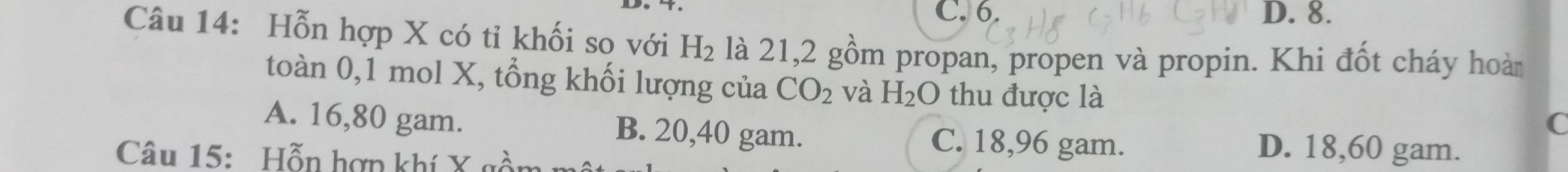 C. 6. D. 8.
Câu 14: Hỗn hợp X có tỉ khối so với H_2 là 21, 2 gồm propan, propen và propin. Khi đốt cháy hoà
toàn 0, 1 mol X, tổng khối lượng của CO_2 và H_2O thu được là
C
A. 16,80 gam. B. 20,40 gam. C. 18,96 gam. D. 18,60 gam.
Câu 15: Hỗn hợp khí X gồn