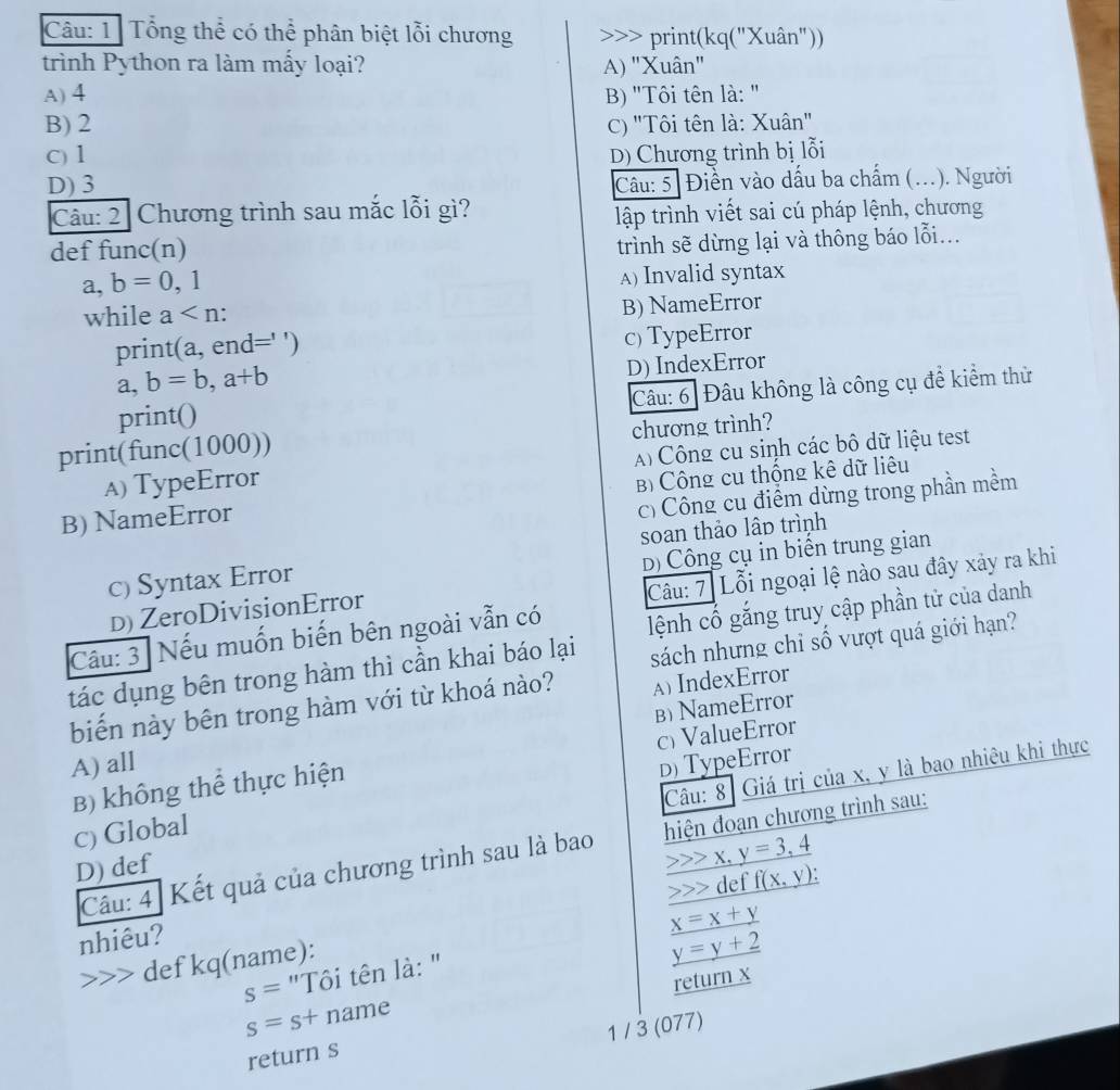 Tổng thể có thể phân biệt lỗi chương >>> print(kq("Xuân"))
trình Python ra làm mấy loại? A) "Xuân"
A) 4 B) "Tôi tên là: "
B) 2 C) "Tôi tên là: Xuân"
C) 1 D) Chương trình bị lỗi
D) 3 Câu: 5 . Điền vào dấu ba chấm (..). Người
Câu: 2 Chương trình sau mắc lỗi gì?
lập trình viết sai cú pháp lệnh, chương
def func(n)
trình sẽ dừng lại và thông báo lỗi...
a,b=0,1
A) Invalid syntax
while a
B) NameError
print (a,end='' c) TypeError
a, b=b,a+b D) IndexError
Câu: 6 Đâu không là công cụ để kiểm thử
print()
print(func(1000)) chương trình?
A) TypeError Công cu sinh các bô dữ liệu test
B) NameError B Công cu thống kê dữ liêu
c) Công cụ điểm dừng trong phần mềm
D) Công cụ in biển trung gian
c) Syntax Error soan thảo lâp trình
Câu: 7 Lỗi ngoại lệ nào sau đây xảy ra khi
D) ZeroDivisionError
Cầu: 3 Nếu muốn biến bên ngoài vẫn có
sách nhưng chỉ số vượt quá giới hạn?
tác dụng bên trong hàm thì cần khai báo lại lệnh cố gắng truy cập phần tử của danh
biến này bên trong hàm với từ khoá nào? A) IndexError
B) NameError
A) all D) TypeError
B) không thể thực hiện c) ValueError
Câu: 8 Giá trị của x, y là bao nhiêu khi thực
c) Global
Câu: 4] Kết quả của chương trình sau là bao  hiện đoạn chương trình sau:
D) def
_ >>x,y=3,4
( def _ f(x,y)
nhiêu?
_ y=y+2
s= "Tôi tên là: " _ x=x+y
def kq(name):
return x
s=s+ name
1 / 3 (077)
return s