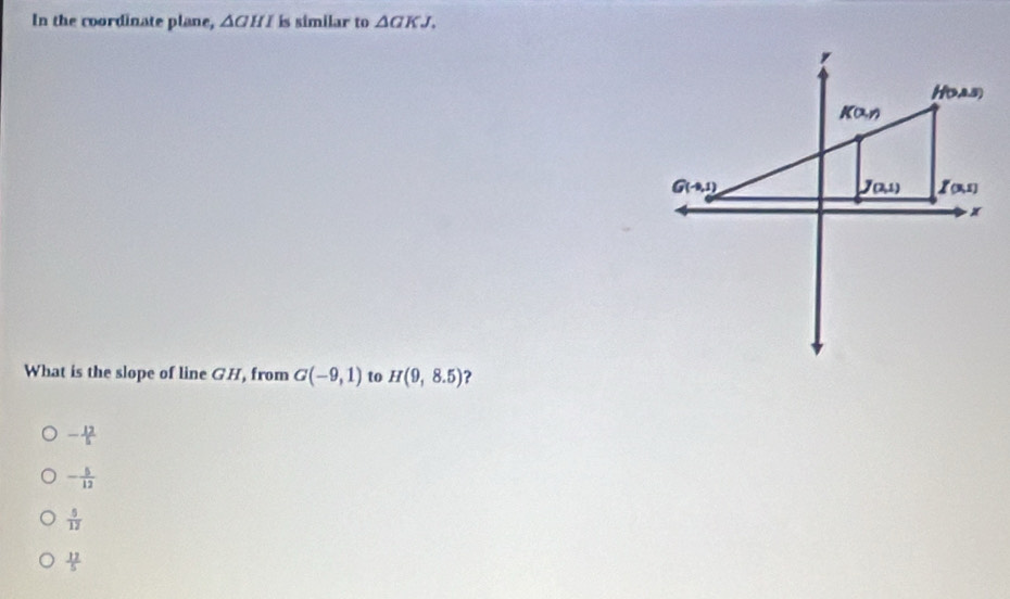 In the coordinate plane, △ GHI is similar to △ GKJ.
What is the slope of line GH, from G(-9,1) to H(9,8.5) ?
- 12/5 
- 5/12 
 5/12 
 12/5 