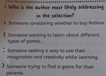 . Who is the author most likely addressing
in the selection?
Someone considering whether to buy Roblox.
Someone wanting to learn about different
types of games.
Someone seeking a way to use their
imagination and creativity while learning.
Someone trying to find a game for their
parents.