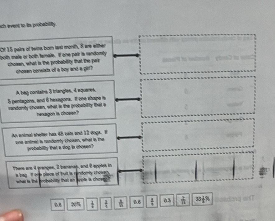 ch event to its probability.
Of 15 pairs of twins born last month, 8 are either
both male or both female. If one pair is randomly
chosn, what is the probability that the pair anas?4 to redmel) ybreD to vnl
chosen consists of a boy and a girl ? 
A bag contains 3 triangles, 4 squares,
5 pentagons, and 6 hexagons. Il one shape is
randomly chosen, what is the probability that a
□° 
hexagon is chosen?
An animal shelter has 48 cats and 12 dogs. I
one animal is randomly chosen, what is the
probabillty that a dog is chosen?
There are 4 granges, 2 bananas, and 6 apples in
a bag . If one piece of fruit is randomly chosen .
what is the brobability that an apple is chosen ?
0.8 20%  1/e   2/3   8/13  0.6  3/6  0.5  7/15  33 2/3 %