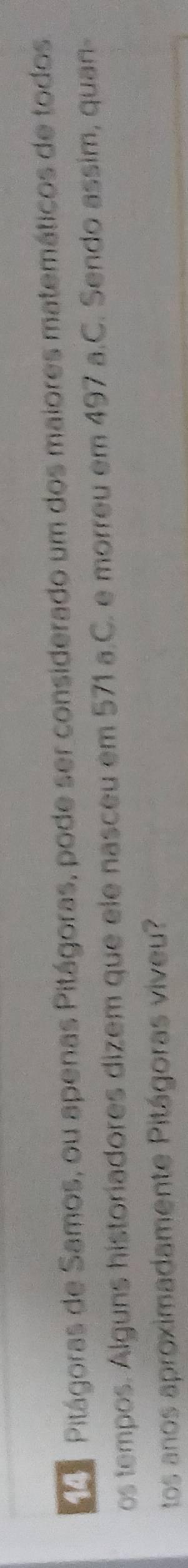 Pitágoras de Samos, ou apenas Pitágoras, pode ser considerado um dos maiores matemáticos de todos 
os tempos. Álguns historiadores dizem que ele nasceu em 571 a.C. e morreu em 497 a.C. Sendo assim, quan- 
tos anos aproximadamente Pitágoras viveu?