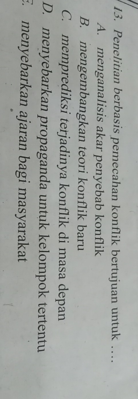 Penelitian berbasis pemecahan konflik bertujuan untuk …..
A. menganalisis akar penyebab konflik
B. mengembangkan teori konflik baru
C. memprediksi terjadinya konflik di masa depan
D. menyebarkan propaganda untuk kelompok tertentu
E. menyebarkan ajaran bagi masyarakat