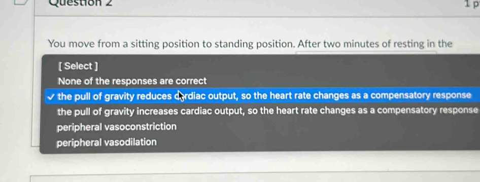 1p
You move from a sitting position to standing position. After two minutes of resting in the
[ Select ]
None of the responses are correct
the pull of gravity reduces derdiac output, so the heart rate changes as a compensatory response
the pull of gravity increases cardiac output, so the heart rate changes as a compensatory response
peripheral vasoconstriction
peripheral vasodilation