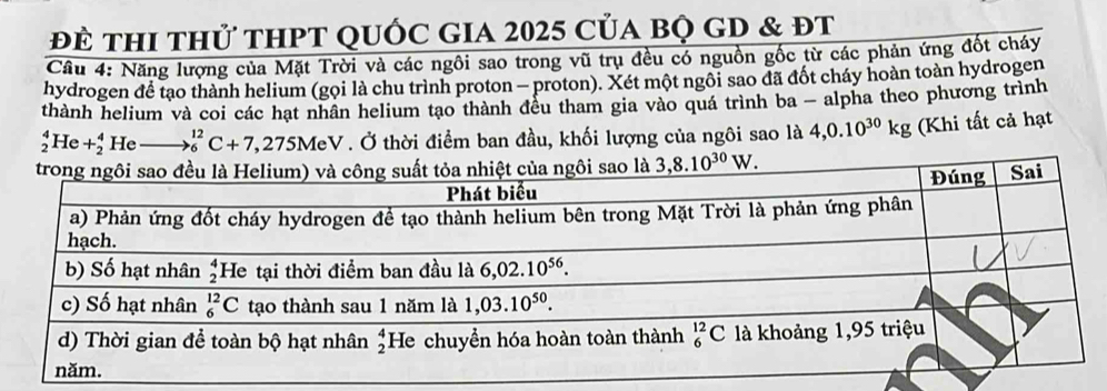 để thi thử thPT quốc gia 2025 của bọ GD & đt
Câu 4: Năng lượng của Mặt Trời và các ngôi sao trong vũ trụ đều có nguồn gốc từ các phản ứng đốt cháy
hydrogen để tạo thành helium (gọi là chu trình proton - proton). Xét một ngôi sao đã đốt cháy hoàn toàn hydrogen
thành helium và coi các hạt nhân helium tạo thành đều tham gia vào quá trình ba - alpha theo phương trình
_2^(4He+_2^4 He to _6^(12)C+7,275MeV. Ở thời điểm ban đầu, khối lượng của ngôi sao là 4,0.10^30)kg (Khi tất cả hạt