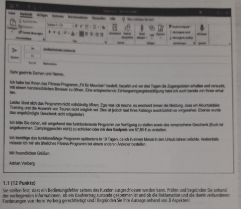 1 5 To t  -   Pa t n t   
Dartel Nechrcht  Binktpen Optionen  let formatioren Oberpratio Wa idche Se fart?
X Aanhatio crse t - A c = . E , A
. Hac tng F tgung 
x ū
S5eemat obotrages 2、 A =   Aseebua Reeals ''
?vttp    Sgratod Weogat so Weerd hes seting
Cotages stcege
A Wfolligüberader cuttor de
Senões Betal
Sehr geehrte Damen und Herren.
ich habe bei Ihnen das Fitness-Programm .Fit für Mountain'' bestellt, bezahlt und vor drei Tagen die Zugangsdaten erhalten und versucht,
en. mit einem handelsüblichen Browser zu öfnen. Eine entsprechende Zahlungseingangsbestätigung habe ich auch bersits von ihnen erhal
Leider lässt sich das Programm nicht vollständig öffnen. Egal was ich mache, es erscheint immer die Meidung, dass ein Mountainbike
Training und die Auswahl von Touren nicht möglich sei. Dies ist jedoch laut ihres Katalogs ausdrücklich so vorgesehen. Ebenso wurde
das angekündige Geschenk nicht mitgeliefert.
Ich bitte Sie daher, mir umgehend das funktionierende Programm zur Verfügung zu stellen sowie das versprochene Geschenk (Buch ist
angekommen, Campinggeschirr nicht) zu schicken oder mir den Kaufpreis von 57,80 € zu erstatten.
Ich benötige das funktionsfähige Programm spätestens in 10 Tagen, da ich in einem Monat in den Urtaub fahren möchte. Andernfalls
müsste ich mir ein ähnliches Filness-Programm bei einem anderen Anbieter bestellen.
Mit freundlichen Grüßen
Adrian Vorberg
1.1 (12 Punkte)
Sie stellen fest, dass ein Bedienungsfehler seitens des Kunden ausgeschlossen werden kann. Prüfen und begründen Sie anhand
der vorliegenden Informationen, ob ein Kaufvertrag zustande gekommen ist und ob die Reklamation und die damit verbundenen
Forderungen von Herr Vorberg gerechtfertigt sind! Begründen Sie Ihre Aussage anhand von 3 Aspekten!