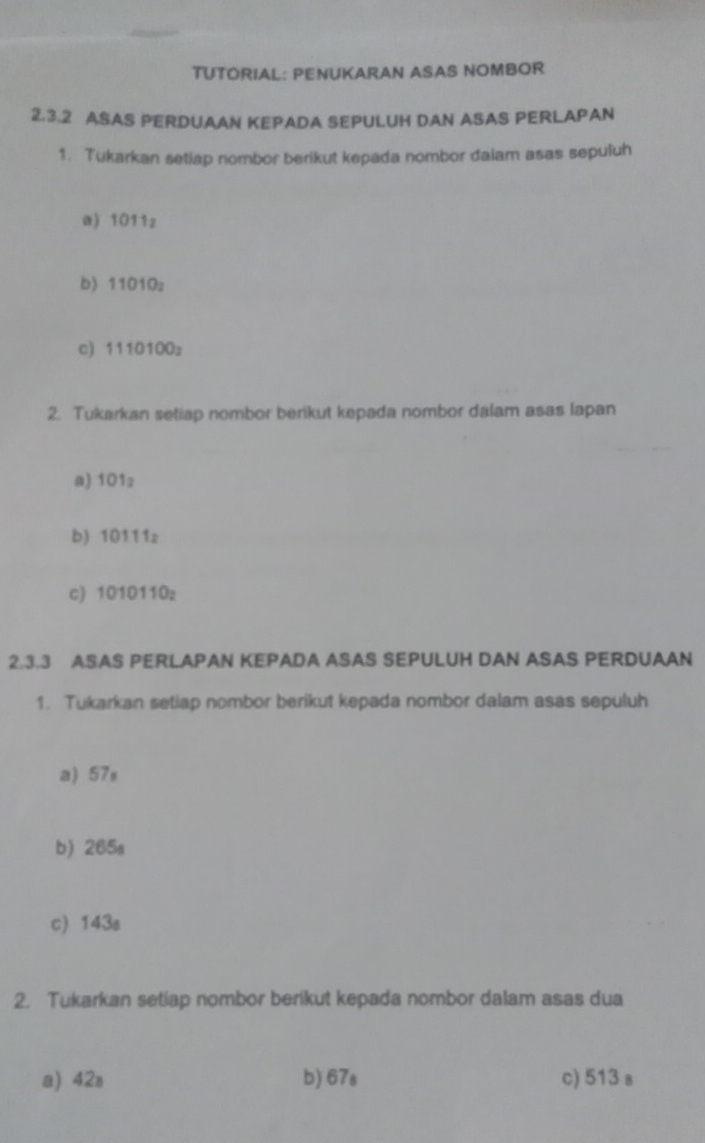 TUTORIAL: PENUKARAN ASAS NOMBOR
2.3.2 ASAS PERDUAAN KEPADA SEPULUH DAN ASAS PERLAPAN
1. Tukarkan setiap nombor berikut kepada nombor daiam asas sepuluh
a) 1011z
b) 11010z
c) 1110 100
2. Tukarkan setiap nombor berikut kepada nombor dalam asas lapan
a) 101z
b) 10111z
c) 1010110_2
2.3.3 ASAS PERLAPAN KEPADA ASAS SEPULUH DAN ASAS PERDUAAN
1. Tukarkan setiap nombor berikut kepada nombor dalam asas sepuluh
a) 57s
b) 265s
c) 143s
2. Tukarkan setiap nombor berikut kepada nombor dalam asas dua
a) 42a b) 67s c) 513 s