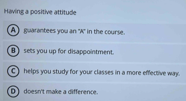 Having a positive attitude
A) guarantees you an ''A”' in the course.
Bsets you up for disappointment.
C ) helps you study for your classes in a more effective way.
D) doesn't make a difference.