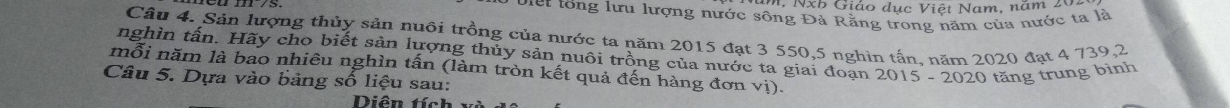 n, Nxb Giáo dục Việt Nam, năm 20. 
Điết tổng lưu lượng nước sông Đà Rằng trong năm của nước ta là 
Câu 4. Sản lượng thủy sản nuôi trồng của nước ta năm 2015 đạt 3 550,5 nghìn tấn, năm 2020 đạt 4 739, 2
nghìn tấn. Hãy cho biết sản lượng thủy sản nuôi trồng của nước ta giai đoạn 2015 - 2020 tăng trung bình 
mỗi năm là bao nhiêu nghìn tấn (làm tròn kết quả đến hàng đơn vị). 
Câu 5. Dựa vào bảng số liệu sau: 
Diên t í h