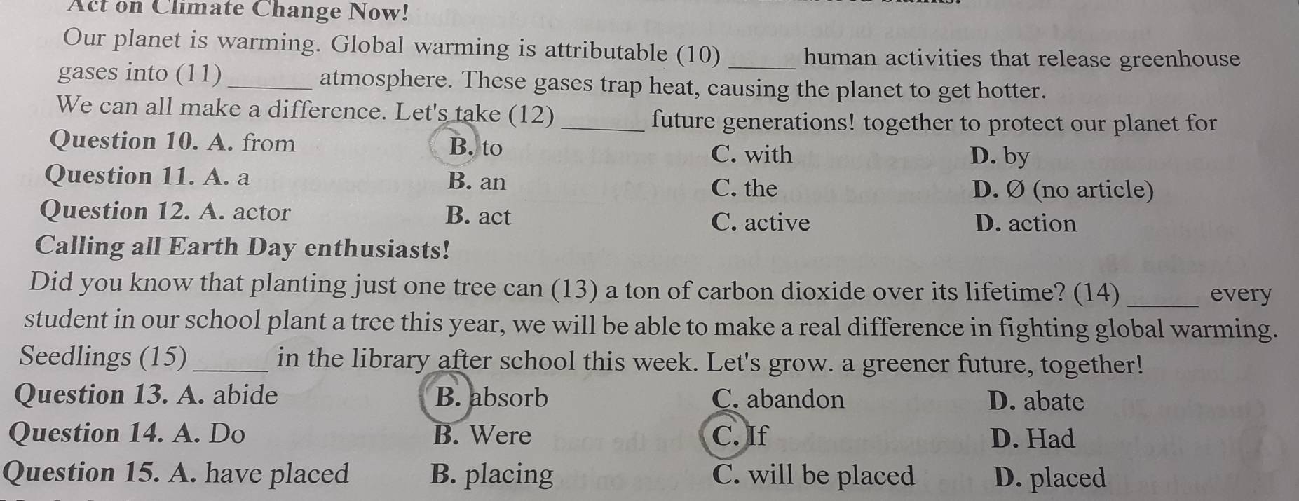 Act on Climate Change Now!
Our planet is warming. Global warming is attributable (10) _human activities that release greenhouse
gases into (11) _atmosphere. These gases trap heat, causing the planet to get hotter.
We can all make a difference. Let's take (12)
_future generations! together to protect our planet for
Question 10. A. from B. to
C. with D. by
Question 11. A. a B. an D. Ø (no article)
C. the
Question 12. A. actor B. act
C. active D. action
Calling all Earth Day enthusiasts!
Did you know that planting just one tree can (13) a ton of carbon dioxide over its lifetime? (14) _every
student in our school plant a tree this year, we will be able to make a real difference in fighting global warming.
Seedlings (15) _in the library after school this week. Let's grow. a greener future, together!
Question 13. A. abide B. absorb C. abandon D. abate
Question 14. A. Do B. Were C. If D. Had
Question 15. A. have placed B. placing C. will be placed D. placed