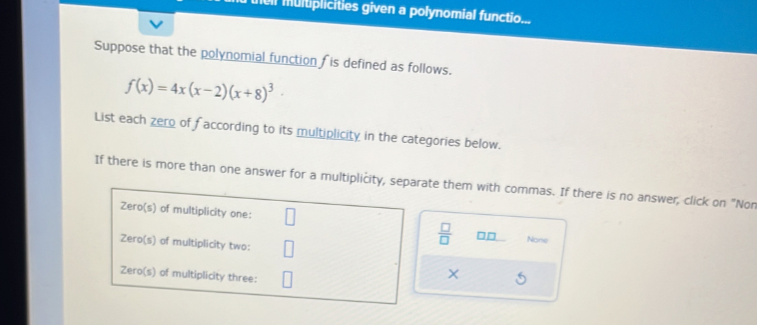 he multiplicities given a polynomial functio...
Suppose that the polynomial function f is defined as follows.
f(x)=4x(x-2)(x+8)^3
List each zero of faccording to its multiplicity in the categories below.
If there is more than one answer for a multiplicity, separate them with commas. If there is no answer, click on "Non
 □ /□   □ □ None