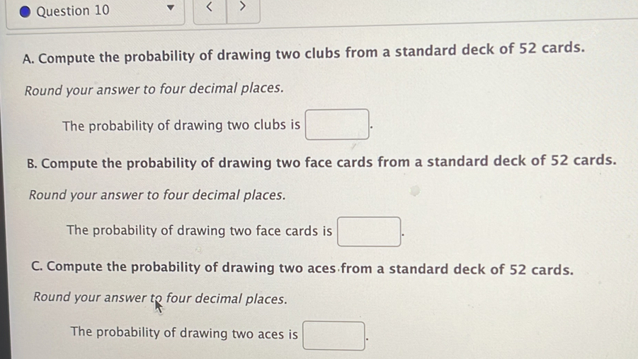 < 
Question 10 > 
A. Compute the probability of drawing two clubs from a standard deck of 52 cards. 
Round your answer to four decimal places. 
The probability of drawing two clubs is □. 
B. Compute the probability of drawing two face cards from a standard deck of 52 cards. 
Round your answer to four decimal places. 
The probability of drawing two face cards is □. 
C. Compute the probability of drawing two aces from a standard deck of 52 cards. 
Round your answer to four decimal places. 
The probability of drawing two aces is □.